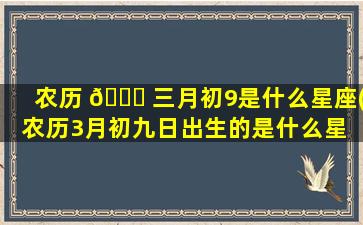农历 🐋 三月初9是什么星座(农历3月初九日出生的是什么星 🦍 座)